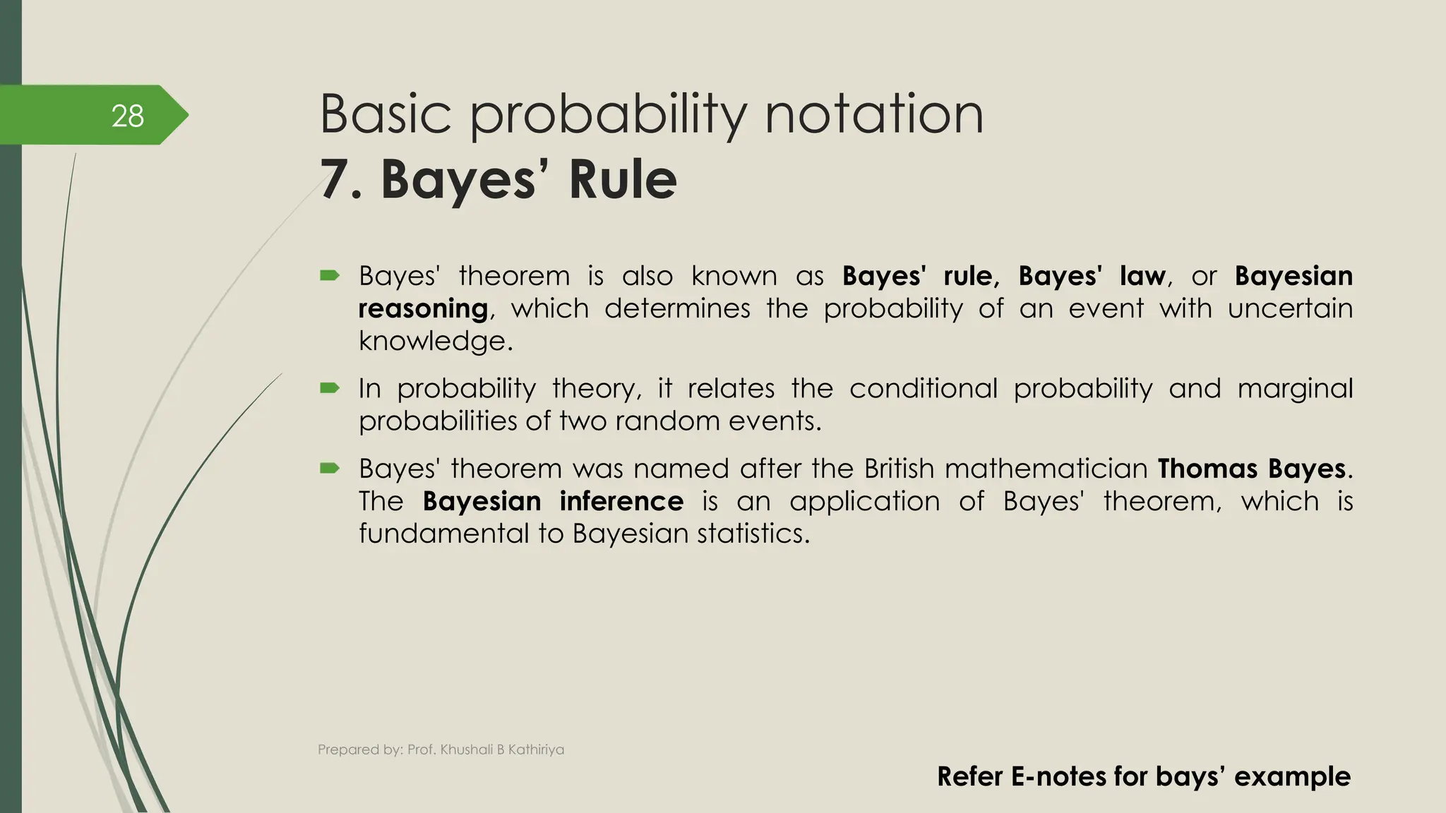 Basic probability notation
7. Bayes’ Rule
 Bayes' theorem is also known as Bayes' rule, Bayes' law, or Bayesian
reasoning, which determines the probability of an event with uncertain
knowledge.
 In probability theory, it relates the conditional probability and marginal
probabilities of two random events.
 Bayes' theorem was named after the British mathematician Thomas Bayes.
The Bayesian inference is an application of Bayes' theorem, which is
fundamental to Bayesian statistics.
Prepared by: Prof. Khushali B Kathiriya
28
Refer E-notes for bays’ example
 