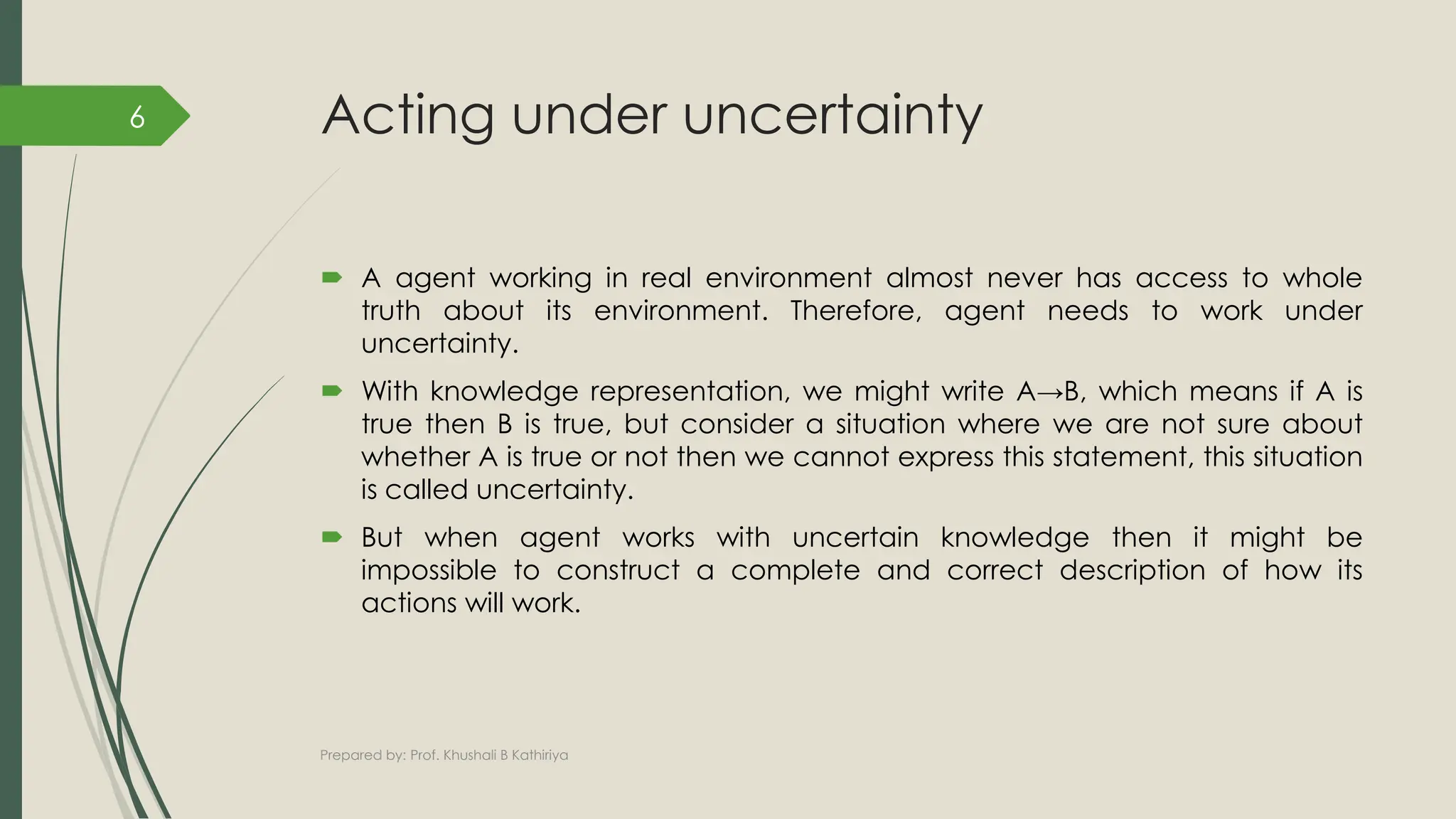 Acting under uncertainty
 A agent working in real environment almost never has access to whole
truth about its environment. Therefore, agent needs to work under
uncertainty.
 With knowledge representation, we might write A→B, which means if A is
true then B is true, but consider a situation where we are not sure about
whether A is true or not then we cannot express this statement, this situation
is called uncertainty.
 But when agent works with uncertain knowledge then it might be
impossible to construct a complete and correct description of how its
actions will work.
Prepared by: Prof. Khushali B Kathiriya
6
 