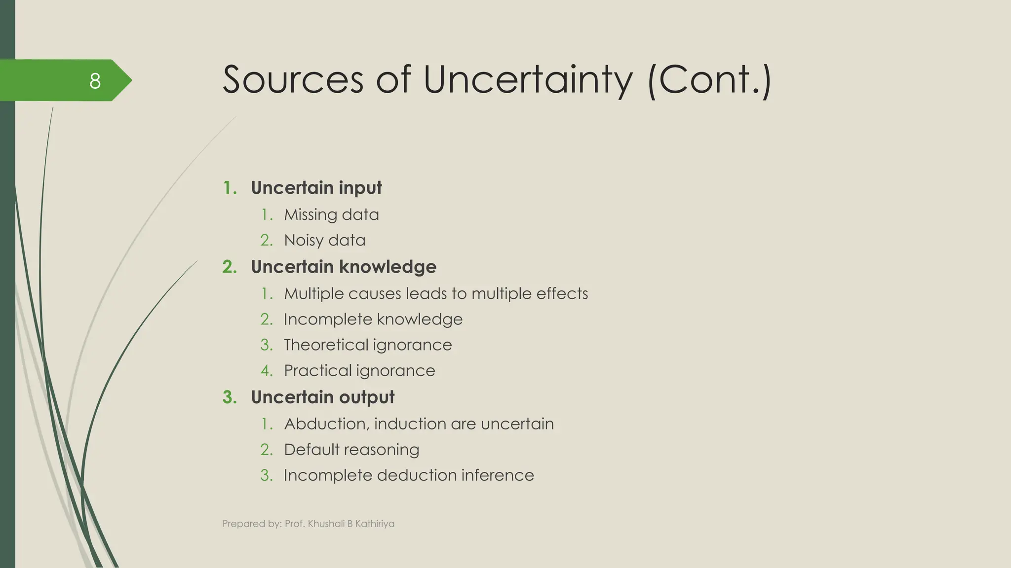 Sources of Uncertainty (Cont.)
1. Uncertain input
1. Missing data
2. Noisy data
2. Uncertain knowledge
1. Multiple causes leads to multiple effects
2. Incomplete knowledge
3. Theoretical ignorance
4. Practical ignorance
3. Uncertain output
1. Abduction, induction are uncertain
2. Default reasoning
3. Incomplete deduction inference
Prepared by: Prof. Khushali B Kathiriya
8
 