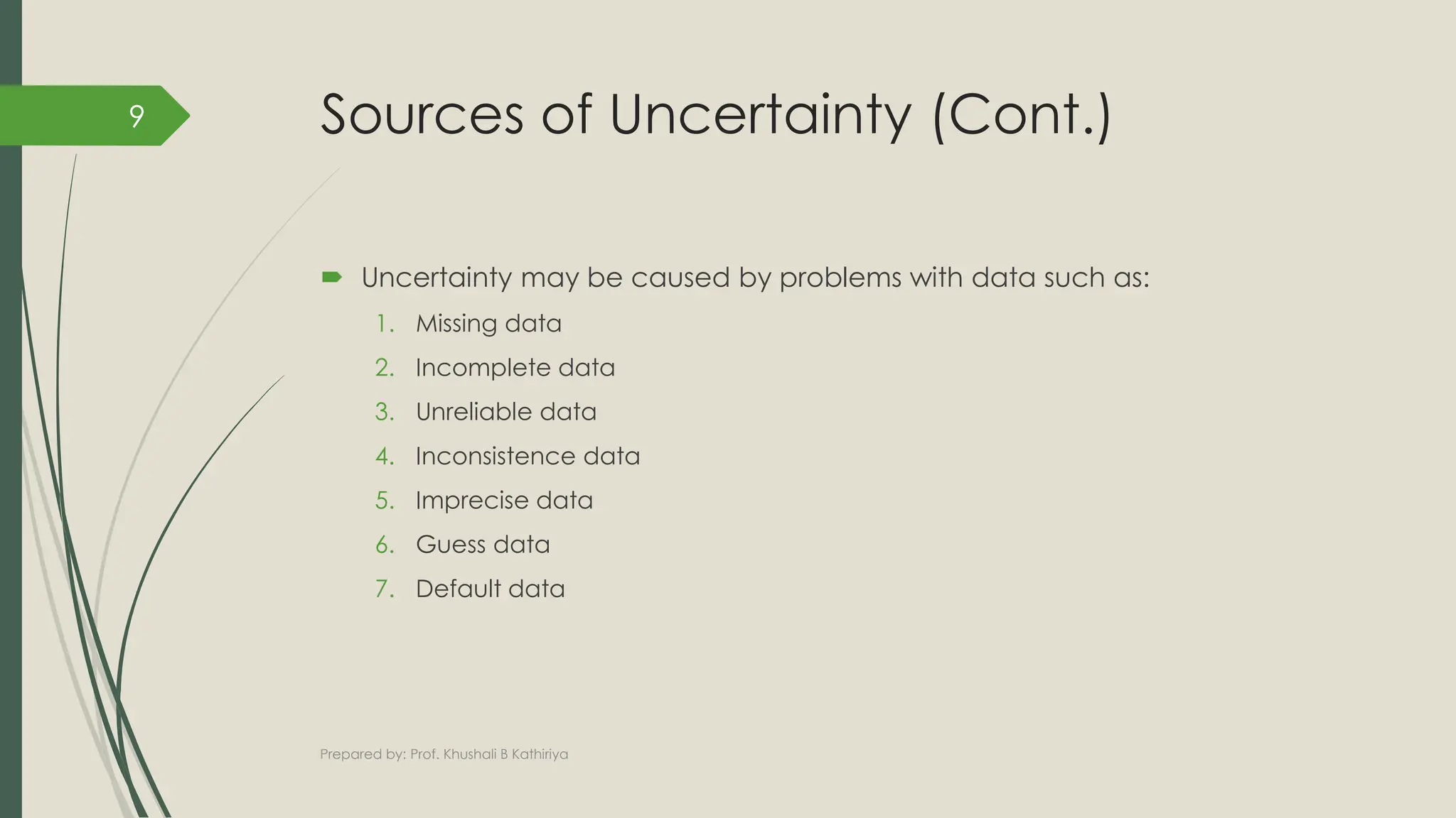 Sources of Uncertainty (Cont.)
 Uncertainty may be caused by problems with data such as:
1. Missing data
2. Incomplete data
3. Unreliable data
4. Inconsistence data
5. Imprecise data
6. Guess data
7. Default data
Prepared by: Prof. Khushali B Kathiriya
9
 