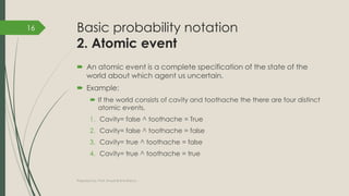 Basic probability notation
2. Atomic event
 An atomic event is a complete specification of the state of the
world about which agent us uncertain.
 Example:
 If the world consists of cavity and toothache the there are four distinct
atomic events,
1. Cavity= false ^ toothache = True
2. Cavity= false ^ toothache = false
3. Cavity= true ^ toothache = false
4. Cavity= true ^ toothache = true
Prepared by: Prof. Khushali B Kathiriya
16
 
