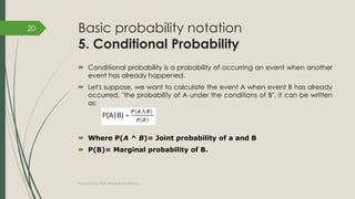 Basic probability notation
5. Conditional Probability
 Conditional probability is a probability of occurring an event when another
event has already happened.
 Let's suppose, we want to calculate the event A when event B has already
occurred, "the probability of A under the conditions of B", it can be written
as:
 Where P(A ^ B)= Joint probability of a and B
 P(B)= Marginal probability of B.
Prepared by: Prof. Khushali B Kathiriya
20
 