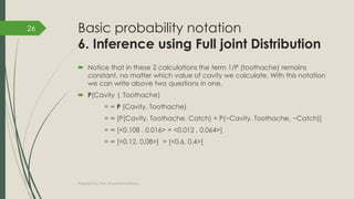 Basic probability notation
6. Inference using Full joint Distribution
 Notice that in these 2 calculations the term 1/P (toothache) remains
constant, no matter which value of cavity we calculate. With this notation
we can write above two questions in one.
 P(Cavity | Toothache)
= ∞ P (Cavity, Toothache)
= ∞ [P(Cavity, Toothache, Catch) + P(~Cavity, Toothache, ~Catch)]
= ∞ [<0.108 , 0.016> + <0.012 , 0.064>]
= ∞ [<0.12, 0.08>] = [<0.6, 0.4>]
Prepared by: Prof. Khushali B Kathiriya
26
 