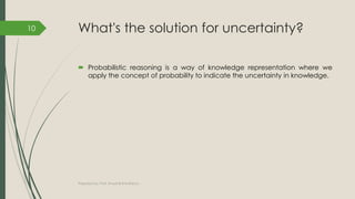What's the solution for uncertainty?
 Probabilistic reasoning is a way of knowledge representation where we
apply the concept of probability to indicate the uncertainty in knowledge.
Prepared by: Prof. Khushali B Kathiriya
10
 