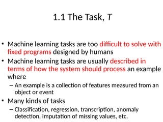 1.1 The Task, T
• Machine learning tasks are too difficult to solve with
fixed programs designed by humans
• Machine learning tasks are usually described in
terms of how the system should process an example
where
– An example is a collection of features measured from an
object or event
• Many kinds of tasks
– Classification, regression, transcription, anomaly
detection, imputation of missing values, etc.
 