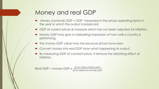 Money and real GDP 
 Money (nominal) GDP = GDP measured in the prices operating terms in the year 
in which the output is produced. 
 GDP at current prices & measure which has not been adjusted for inflation. 
 Money GDP may give a misleading impression of how well a country is performing. 
 The money GDP value may rise because prices have risen. 
 Convert money into real GDP show what happening to output. 
 By measuring GDP at constant price, it remove the distorting effect of inflation. 
Real GDP = money GDP x 
푝푟푖푐푒 푖푛푑푒푥 푖푛 푏푎푠푒 푦푒푎푟 
푝푟푖푐푒 푖푛푑푒푥 푖푛 푐푢푟푟푒푛푡 푦푒푎푟 
 