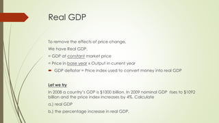 Real GDP 
To remove the effects of price change, 
We have Real GDP, 
= GDP at constant market price 
= Price in base year x Output in current year 
 GDP deflator = Price index used to convert money into real GDP 
Let we try 
In 2008 a country’s GDP is $1000 billion. In 2009 nominal GDP rises to $1092 billion 
and the price index increases by 4%. Calculate 
a.) real GDP 
b.) the percentage increase in real GDP. 
 