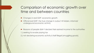 Comparison of economic growth over time 
and between countries 
 Changes in real GDP- economic growth 
 Official real GDP- the true change in output  hidden, informal/ underground 
economic activity 
 Reasons of people didn’t declare their earned income to the authorities 
1.) seeking to evade paying tax 
2.) not declaring economic activity is itself illegal (smuggling goods). 
 