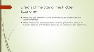 Effects of the Size of the Hidden Economy 
 Measuring gap between GDP as measured by the expenditure and income 
methods. 
 Make international comparisons of economic growth rates difficult. It’s happen 
because of the hidden economy size varies between economies. 
 