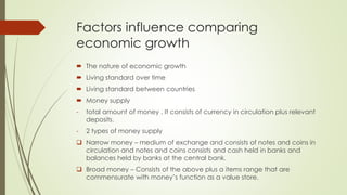 Factors influence comparing economic 
growth 
 The nature of economic growth 
 Living standard over time 
 Living standard between countries 
 Money supply 
- total amount of money . It consists of currency in circulation plus relevant deposits. 
- 2 types of money supply 
 Narrow money – medium of exchange and consists of notes and coins in 
circulation and notes and coins consists and cash held in banks and balances held 
by banks at the central bank. 
 Broad money – Consists of the above plus a items range that are commensurate 
with money’s function as a value store. 
 