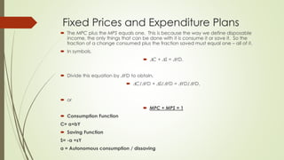 Fixed Prices and Expenditure Plans 
 The MPC plus the MPS equals one. This is because the way we define disposable income, the 
only things that can be done with it is consume it or save it. So the fraction of a change 
consumed plus the fraction saved must equal one – all of it. 
 In symbols, 
 C + S = YD. 
 Divide this equation by YD to obtain, 
 C/YD + S/YD = YD/YD, 
 or 
 MPC + MPS = 1 
 Consumption Function 
C= a+bY 
 Saving Function 
S= -a +sY 
a = Autonomous consumption / dissaving 
 