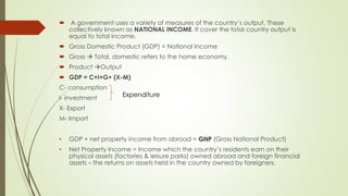  A government uses a variety of measures of the country’s output. These collectively 
known as NATIONAL INCOME. It cover the total country output is equal to total income. 
 Gross Domestic Product (GDP) = National Income 
 Gross  Total, domestic refers to the home economy. 
 Product Output 
 GDP = C+I+G+ (X-M) 
C- consumption 
I- investment 
Expenditure 
X- Export 
M- Import 
• GDP + net property income from abroad = GNP (Gross National Product) 
• Net Property Income = Income which the country’s residents earn on their physical 
assets (factories & leisure parks) owned abroad and foreign financial assets – the returns 
on assets held in the country owned by foreigners. 
 