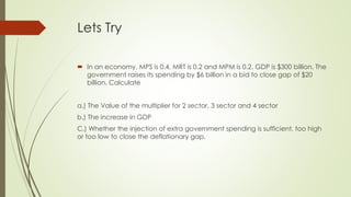 Lets Try 
 In an economy, MPS is 0.4, MRT is 0.2 and MPM is 0.2. GDP is $300 billion. The 
government raises its spending by $6 billion in a bid to close gap of $20 billion. 
Calculate 
a.) The Value of the multiplier for 2 sector, 3 sector and 4 sector 
b.) The increase in GDP 
C.) Whether the injection of extra government spending is sufficient, too high or too 
low to close the deflationary gap. 
 