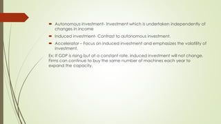  Autonomous investment- Investment which is undertaken independently of 
changes in income 
 Induced investment- Contrast to autonomous investment. 
 Accelerator – Focus on induced investment and emphasizes the volatility of 
investment. 
Ex: If GDP is rising but at a constant rate, induced investment will not change. Firms 
can continue to buy the same number of machines each year to expand the capacity. 
 