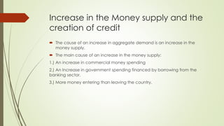 Increase in the Money supply and the 
creation of credit 
 The cause of an increase in aggregate demand is an increase in the money supply. 
 The main cause of an increase in the money supply: 
1.) An increase in commercial money spending 
2.) An Increase in government spending financed by borrowing from the banking 
sector. 
3.) More money entering than leaving the country. 
 