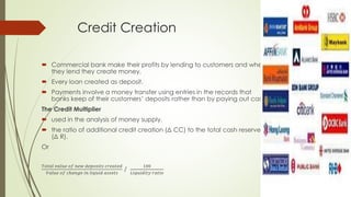 Credit Creation 
 Commercial bank make their profits by lending to customers and when they 
lend they create money. 
 Every loan created as deposit. 
 Payments involve a money transfer using entries in the records that banks keep 
of their customers’ deposits rather than by paying out cash. 
The Credit Multiplier 
 used in the analysis of money supply. 
 the ratio of additional credit creation (Δ CC) to the total cash reserves (Δ R). 
Or 
푇표푡푎푙 푣푎푙푢푒 표푓 푛푒푤 푑푒푝표푠푖푡푠 푐푟푒푎푡푒푑 
푉푎푙푢푒 표푓 푐ℎ푎푛푔푒 푖푛 푙푖푞푢푖푑 푎푠푠푒푡푠 / 
100 
퐿푖푞푢푖푑푖푡푦 푟푎푡푖표 
 