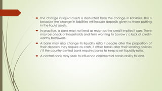  The change in liquid assets is deducted from the change in liabilities. This is 
because the change in liabilities will include deposits given to those putting in the 
liquid assets. 
 In practice, a bank may not lend as much as the credit implies it can. There may be 
a lack of households and firms wanting to borrow / a lack of credit-worthy 
borrowers. 
 A bank may also change its liquidity ratio if people alter the proportion of their 
deposits they require as cash, if other banks alter their lending policies / if the 
country central bank requires banks to keep a set liquidity ratio. 
 A central bank may seek to influence commercial banks ability to lend. 
 