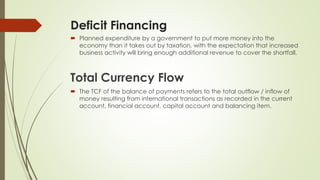 Deficit Financing 
 Planned expenditure by a government to put more money into the economy than 
it takes out by taxation, with the expectation that increased business activity will 
bring enough additional revenue to cover the shortfall. 
Total Currency Flow 
 The TCF of the balance of payments refers to the total outflow / inflow of money 
resulting from international transactions as recorded in the current account, 
financial account, capital account and balancing item. 
 