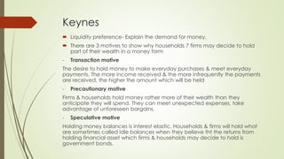 Keynes 
 Liquidity preference- Explain the demand for money. 
 There are 3 motives to show why households 7 firms may decide to hold part of 
their wealth in a money form 
- Transaction motive 
The desire to hold money to make everyday purchases & meet everyday payments. 
The more income received & the more infrequently the payments are received, the 
higher the amount which will be held 
- Precautionary motive 
Firms & households hold money rather more of their wealth than they anticipate they 
will spend. They can meet unexpected expenses, take advantage of unforeseen 
bargains. 
- Speculative motive 
Holding money balances is interest elastic. Households & firms will hold what are 
sometimes called idle balances when they believe tht the returns from holding 
financial asset which firms & households may decide to hold is government bonds. 
 
