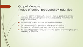 Output Measure 
(Value of output produced by industries) 
 economic activity by adding the market values of goods and services produced, 
excluding any goods and services used up in intermediate stages of production. 
 This approach makes use of the value‐added concept. 
 The value added of any producer is the value of its output (- 
the value of the inputs it purchases from other producers. 
 The product approach computes economic activity by summing the values added by 
all producers. 
 