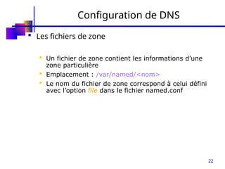 22
Configuration de DNS
 Les fichiers de zone
 Un fichier de zone contient les informations d’une
zone particulière
 Emplacement : /var/named/<nom>
 Le nom du fichier de zone correspond à celui défini
avec l’option file dans le fichier named.conf
 