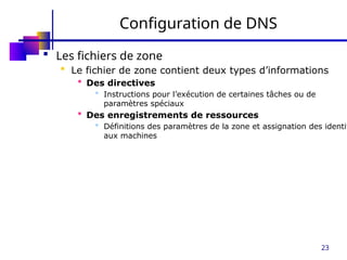 23
Configuration de DNS
 Les fichiers de zone
 Le fichier de zone contient deux types d’informations
 Des directives
 Instructions pour l’exécution de certaines tâches ou de
paramètres spéciaux
 Des enregistrements de ressources
 Définitions des paramètres de la zone et assignation des identit
aux machines
 