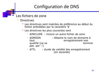 24
Configuration de DNS
 Les fichiers de zone
 Directives
 Les directives sont insérées de préférence au début du
fichier précédées par le caractère ‘$’
 Les directives les plus courantes sont
 $INCLUDE : inclure un autre fichier de zone
 $ORIGIN : Attache le nom de domaine à
tout enregistrement non
qualifié (ne se termine
pas par ‘.’)
 $TTL : durée de validité des enregistrement
(en seconde)
 
