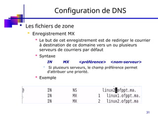 31
Configuration de DNS
 Les fichiers de zone
 Enregistrement MX
 Le but de cet enregistrement est de rediriger le courrier
à destination de ce domaine vers un ou plusieurs
serveurs de courriers par défaut
 Syntaxe
IN MX <préférence> <nom-serveur>
 Si plusieurs serveurs, le champ préférence permet
d'attribuer une priorité.
 Exemple
 