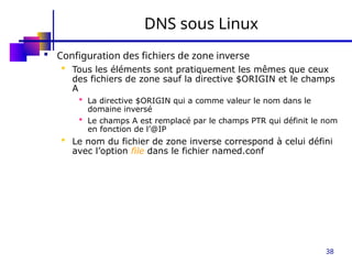 38
DNS sous Linux
 Configuration des fichiers de zone inverse
 Tous les éléments sont pratiquement les mêmes que ceux
des fichiers de zone sauf la directive $ORIGIN et le champs
A
 La directive $ORIGIN qui a comme valeur le nom dans le
domaine inversé
 Le champs A est remplacé par le champs PTR qui définit le nom
en fonction de l’@IP
 Le nom du fichier de zone inverse correspond à celui défini
avec l’option file dans le fichier named.conf
 
