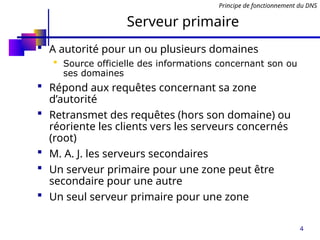 4
Serveur primaire
 A autorité pour un ou plusieurs domaines
 Source officielle des informations concernant son ou
ses domaines
 Répond aux requêtes concernant sa zone
d’autorité
 Retransmet des requêtes (hors son domaine) ou
réoriente les clients vers les serveurs concernés
(root)
 M. A. J. les serveurs secondaires
 Un serveur primaire pour une zone peut être
secondaire pour une autre
 Un seul serveur primaire pour une zone
Principe de fonctionnement du DNS
 