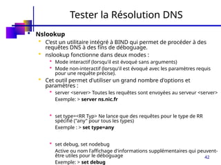 42
Tester la Résolution DNS
 Nslookup
 C’est un utilitaire intégré à BIND qui permet de procéder à des
requêtes DNS à des fins de déboguage.
 nslookup fonctionne dans deux modes :
 Mode interactif (lorsqu'il est évoqué sans arguments)
 Mode non-interactif (lorsqu'il est évoqué avec les paramètres requis
pour une requête précise).
 Cet outil permet d'utiliser un grand nombre d'options et
paramètres :
 server <server> Toutes les requêtes sont envoyées au serveur <server>
Exemple: > server ns.nic.fr
 set type=<RR Typ> Ne lance que des requêtes pour le type de RR
spécifié ("any" pour tous les types)
Exemple : > set type=any
 set debug, set nodebug
Active ou nom l'affichage d'informations supplémentaires qui peuvent-
être utiles pour le déboguage
Exemple: > set debug
 