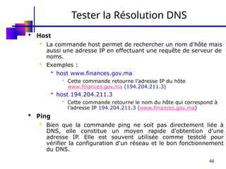 46
Tester la Résolution DNS
 Host
 La commande host permet de rechercher un nom d'hôte mais
aussi une adresse IP en effectuant une requête de serveur de
noms.
 Exemples :
 host www.finances.gov.ma
 Cette commande retourne l’adresse IP du hôte
www.finances.gov.ma (194.204.211.3)
 host 194.204.211.3
 Cette commande retourne le nom du hôte qui correspond à
l’adresse IP 194.204.211.3 (www.finances.gov.ma)
 Ping
 Bien que la commande ping ne soit pas directement liée à
DNS, elle constitue un moyen rapide d'obtention d'une
adresse IP. Elle est souvent utilisée comme testclé pour
vérifier la configuration d'un réseau et le bon fonctionnement
du DNS.
 
