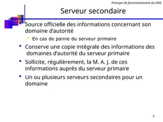 5
Serveur secondaire
 Source officielle des informations concernant son
domaine d’autorité
 En cas de panne du serveur primaire
 Conserve une copie intégrale des informations des
domaines d’autorité du serveur primaire
 Sollicite, régulièrement, la M. A. J. de ces
informations auprès du serveur primaire
 Un ou plusieurs serveurs secondaires pour un
domaine
Principe de fonctionnement du DNS
 