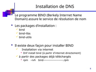 8
Installation de DNS
 Le programme BIND (Berkely Internet Name
Domain) assure le service de résolution de nom
 Les packages d’installation :
 bind
 bind-libs
 bind-utils
 Il existe deux façon pour installer BIND
 Installation via internet
 Dnf install bind (à partir d'internet directement)
 à partir des packages déjà téléchargés
 rpm –ivh bind------------------.rpm
 