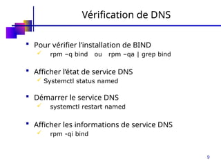 9
Vérification de DNS
 Pour vérifier l’installation de BIND
 rpm –q bind ou rpm –qa | grep bind
 Afficher l’état de service DNS
 Systemctl status named
 Démarrer le service DNS
 systemctl restart named
 Afficher les informations de service DNS
 rpm -qi bind
 
