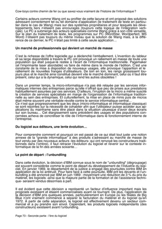 Cow-boys contre chemin de fer ou que savez-vous vraiment de lʼhistoire de lʼinformatique ?

Certains acteurs comme Wang ont su proﬁter de cette lacune et ont proposé des solutions
adressant correctement tel ou tel domaine dʼapplication (le traitement de texte en particu-
lier dans le cas de Wang) mais sur des systèmes propriétaires et pour lesquels les déve-
loppements tiers nʼétaient pas encouragés (toujours cette logique de lʼintégration verti-
cale). Le PC a submergé des acteurs spécialisés comme Wang grâce à son côté versatile.
Sur le plan du traitement de texte, les programmes sur PC (WordStar, Wordperfect, MS
Word) nʼétaient pas toujours du même niveau que la solution de Wang mais, à la diffé-
rence de ce dernier, le PC nʼétait pas limité à cette seule application…

Un marché de professionnels qui devient un marché de masse

Cʼest la richesse de lʼoffre logicielle qui a déclenché lʼemballement. Lʼinvention du tableur
et sa large disponibilité à travers le PC ont provoqué un ralliement en masse de toute une
population qui était jusque-là restée à lʼécart de lʼinformatique traditionnelle. Pagemaker
(et lʼimprimante laser abordable) va faire de même dans le monde de lʼédition. Cʼest une
constante de la mise à disposition de nouveaux usages, elle provoque lʼapparition et le
ralliement de nouvelles franges dʼutilisateurs. De loin en loin, les rangs grossissent tou-
jours plus et le marché ainsi constitué devient vite le marché dominant, celui où il faut être
présent, celui qui a la dynamique, celui qui rend les autres obsolètes !

Dans un premier temps, la micro-informatique nʼa pas été relayée par les services infor-
matiques internes des entreprises parce quʼelle nʼoffrait que peu de prises aux prestations
habituellement assurées par ces services. Dʼailleurs, lʼirruption de la micro a même suscité
la création de services spécialisés en marge de lʼorganisation de lʼinformatique tradition-
nelle au sein des entreprises. Et culturellement, la mise en place de minis puis de micros
était même souvent une véritable révolte contre le service informatique central…
Ce nʼest que progressivement que les deux (micro-informatique et informatique classique)
se sont rejointes sur la nécessité de cohabiter aﬁn que lʼutilisateur puisse accéder aux ap-
plications du mainframe sans être placé dans la situation ubuesque dʼavoir deux écrans
sur son bureau… Cet élargissement sans précédent des usages et des populations con-
cernées acheva de concrétiser le rôle de lʼinformatique dans le fonctionnement interne de
lʼentreprise.

Du logiciel aux éditeurs, une lente évolution…

Pour comprendre comment et pourquoi on est passé de ce qui était tout juste une notion
annexe de la “grande informatique” à des produits sʼadressant au marché de masse (le
tout vendu par des nouveaux acteurs -les éditeurs- qui ont renvoyé les constructeurs tradi-
tionnels dans lʼombre), il faut retracer lʼévolution du logiciel et revenir sur le contexte in-
formatique de la ﬁn des années soixante…

Le point de départ : lʼunbundling

Dans cette évolution, la décision dʼIBM connue sous le nom de "unbundling" (dégroupage)
est souvent considérée comme le point de départ du développement de lʼindustrie du logi-
ciel. En janvier 1969, le département de la justice a engagé des poursuites contre IBM en
application de la loi antitrust. Pour faire face à cette poursuite, IBM prit les devants et lʼun-
bundling a été annoncé par IBM en juin 1969 : moyennant une réduction de 3 % du prix du
matériel, les logiciels -ainsi que la majeure partie de la formation et de lʼassistance techni-
que- seraient vendus désormais à part.

Il est évident que cette décision a représenté un facteur dʼinﬂuence important mais les
progiciels existaient et étaient commercialisés avant ce tournant. De plus, lʼapplication de
la décision dʼIBM pris quelques années, particulièrement en Europe où les ﬁliales de Big
Blue nʼont vraiment commencé à séparer la facturation du matériel et du logiciel quʼen
1972.  À partir de cette séparation, le logiciel est effectivement devenu un secteur com-
mercial et a pu prendre son envol. Cependant, les produits logiciels indépendants (des
constructeurs) existaient avant lʼunbundling.

Page 73 - Seconde partie : lʼère du logiciel
 