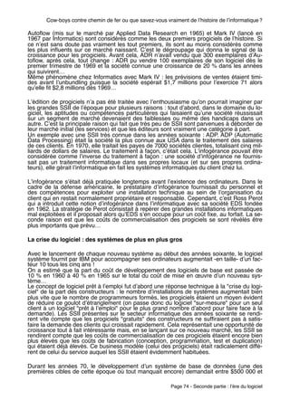 Cow-boys contre chemin de fer ou que savez-vous vraiment de lʼhistoire de lʼinformatique ?

Autoﬂow (mis sur le marché par Applied Data Research en 1965) et Mark IV (lancé en
1967 par Informatics) sont considérés comme les deux premiers progiciels de lʼhistoire. Si
ce nʼest sans doute pas vraiment les tout premiers, ils sont au moins considérés comme
les plus inﬂuents sur ce marché naissant. Cʼest le dégroupage qui donna le signal de la
croissance pour les progiciels. Avant cela, ADR nʼavait vendu que 300 exemplaires dʼAu-
toﬂow, après cela, tout change  : ADR pu vendre 100 exemplaires de son logiciel dès le
premier trimestre de 1969 et la société connue une croissance de 20 % dans les années
qui suivirent…
Même phénomène chez Informatics avec Mark IV : les prévisions de ventes étaient timi-
des avant lʼunbundling puisque la société espérait $1,7 millions pour lʼexercice 71 alors
quʼelle ﬁt $2,8 millions dès 1969…

Lʼédition de progiciels nʼa pas été traitée avec lʼenthousiasme quʼon pourrait imaginer par
les grandes SSII de lʼépoque pour plusieurs raisons : tout dʼabord, dans le domaine du lo-
giciel, les aptitudes ou compétences particulières qui faisaient quʼune société réussissait
sur un segment de marché devenaient des faiblesses ou même des handicaps dans un
autre. Cʼest la principale raison qui fait que très peu de SSII sont parvenues à déborder de
leur marché initial (les services) et que les éditeurs sont vraiment une catégorie à part.
Un exemple avec une SSII très connue dans les années soixante : ADP. ADP (Automatic
Data Processing) était la société la plus connue aux USA dans le traitement des salaires
de ces clients. En 1970, elle traitait les payes de 7000 sociétés clientes, totalisant cinq mil-
liards de dollars de salaires. Le traitement à façon, cʼétait cela. Lʼinfogérance pouvait être
considérée comme lʼinverse du traitement à façon : une société dʼinfogérance ne fournis-
sait pas un traitement informatique dans ses propres locaux (et sur ses propres ordina-
teurs), elle gérait lʼinformatique en fait les systèmes informatiques du client chez lui.

Lʼinfogérance sʼétait déjà pratiquée longtemps avant lʼexistence des ordinateurs. Dans le
cadre de la défense américaine, le prestataire dʼinfogérance fournissait du personnel et
des compétences pour exploiter une installation technique au sein de lʼorganisation du
client qui en restait normalement propriétaire et responsable. Cependant, cʼest Ross Perot
qui a introduit cette notion dʼinfogérance dans lʼinformatique avec sa société EDS fondée
en 1962. La stratégie de Perot consistait à repérer des grandes installations informatiques
mal exploitées et il proposait alors quʼEDS sʼen occupe pour un coût ﬁxe, au forfait. La se-
conde raison est que les coûts de commercialisation des progiciels se sont révélés être
plus importants que prévu…

La crise du logiciel : des systèmes de plus en plus gros

Avec le lancement de chaque nouveau système au début des années soixante, le logiciel
système fournit par IBM pour accompagner ses ordinateurs augmentait -en taille- dʼun fac-
teur 10 tous les cinq ans !
On a estimé que la part du coût de développement des logiciels de base est passée de
10 % en 1960 à 40 % en 1965 sur le total du coût de mise en œuvre dʼun nouveau sys-
tème…
Le concept de logiciel prêt à lʼemploi fut dʼabord une réponse technique à la "crise du logi-
ciel" de la part des constructeurs : le nombre dʼinstallations de systèmes augmentait bien
plus vite que le nombre de programmeurs formés, les progiciels étaient un moyen évident
de réduire ce goulot dʼétranglement (on passe donc du logiciel "sur-mesure" pour un seul
client à un logiciel "prêt à lʼemploi" pour le plus grand nombre dʼabord pour faire face à la
demande). Les SSII présentes sur le secteur informatique des années soixante se rendi-
rent vite compte que les progiciels "gratuits" des constructeurs ne sufﬁraient pas à satis-
faire la demande des clients qui croissait rapidement. Cela représentait une opportunité de
croissance tout à fait intéressante mais, en se lançant sur ce nouveau marché, les SSII se
rendirent compte que les coûts de commercialisation de ces progiciels étaient encore bien
plus élevés que les coûts de fabrication (conception, programmation, test et duplication)
qui étaient déjà élevés. Ce business modèle (celui des progiciels) était radicalement diffé-
rent de celui du service auquel les SSII étaient évidemment habituées.

Durant les années 70, le développement dʼun système de base de données (une des
premières cibles de cette époque où tout manquait encore) demandait entre $500 000 et

                                                          Page 74 - Seconde partie : lʼère du logiciel
 