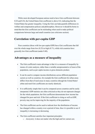 While most developed European nations tend to have Gini coefficients between 
0.24 and 0.36, the United States Gini coefficient is above 0.4, indicating that the 
United States has greater inequality. Using the Gini can help quantify differences in 
welfare and compensation policies and philosophies. However it should be borne in 
mind that the Gini coefficient can be misleading when used to make political 
comparisons between large and small countries (see criticisms section). 
Correlation with per-capita GDP 
Poor countries (those with low per-capita GDP) have Gini coefficients that fall 
over the whole range from low (0.25) to high (0.71), while rich countries have 
generally low Gini coefficient (under 0.40). 
Advantages as a measure of inequality 
• The Gini coefficient's main advantage is that it is a measure of inequality by 
means of a ratio analysis, rather than a variable unrepresentative of most of the 
population, such as per capita income or gross domestic product. 
• It can be used to compare income distributions across different population 
sectors as well as countries, for example the Gini coefficient for urban areas 
differs from that of rural areas in many countries (though the United States' 
urban and rural Gini coefficients are nearly identical). 
• It is sufficiently simple that it can be compared across countries and be easily 
interpreted. GDP statistics are often criticised as they do not represent changes 
for the whole population; the Gini coefficient demonstrates how income has 
changed for poor and rich. If the Gini coefficient is rising as well as GDP, 
poverty may not be improving for the majority of the population. 
• The Gini coefficient can be used to indicate how the distribution of income 
has changed within a country over a period of time, thus it is possible to see if 
inequality is increasing or decreasing. 
• The Gini coefficient satisfies four important principles: 
o Anonymity: it does not matter who the high and low earners are. 
 