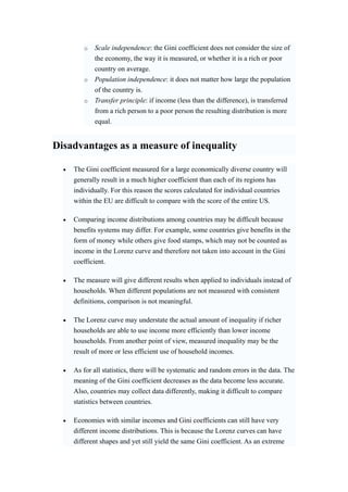 o Scale independence: the Gini coefficient does not consider the size of 
the economy, the way it is measured, or whether it is a rich or poor 
country on average. 
o Population independence: it does not matter how large the population 
of the country is. 
o Transfer principle: if income (less than the difference), is transferred 
from a rich person to a poor person the resulting distribution is more 
equal. 
Disadvantages as a measure of inequality 
• The Gini coefficient measured for a large economically diverse country will 
generally result in a much higher coefficient than each of its regions has 
individually. For this reason the scores calculated for individual countries 
within the EU are difficult to compare with the score of the entire US. 
• Comparing income distributions among countries may be difficult because 
benefits systems may differ. For example, some countries give benefits in the 
form of money while others give food stamps, which may not be counted as 
income in the Lorenz curve and therefore not taken into account in the Gini 
coefficient. 
• The measure will give different results when applied to individuals instead of 
households. When different populations are not measured with consistent 
definitions, comparison is not meaningful. 
• The Lorenz curve may understate the actual amount of inequality if richer 
households are able to use income more efficiently than lower income 
households. From another point of view, measured inequality may be the 
result of more or less efficient use of household incomes. 
• As for all statistics, there will be systematic and random errors in the data. The 
meaning of the Gini coefficient decreases as the data become less accurate. 
Also, countries may collect data differently, making it difficult to compare 
statistics between countries. 
• Economies with similar incomes and Gini coefficients can still have very 
different income distributions. This is because the Lorenz curves can have 
different shapes and yet still yield the same Gini coefficient. As an extreme 
 