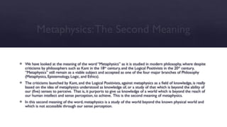 Metaphysics:The Second Meaning
 We have looked at the meaning of the word “Metaphysics” as it is studied in modern philosophy, where despite
criticisms by philosophers such as Kant in the 18th
century, and the Logical Positivists in the 20th
century,
“Metaphysics” still remain as a viable subject and accepted as one of the four major branches of Philosophy
(Metaphysics, Epistemology, Logic, and Ethics).
 The criticisms launched by Kant, and the Logical Positivists, against metaphysics as a field of knowledge, is really
based on the idea of metaphysics understood as knowledge of, or a study of that which is beyond the ability of
our (five) senses to perceive. That is, it purports to give us knowledge of a world which is beyond the reach of
our human intellect and sense perception, to achieve. This is the second meaning of metaphysics.
 In this second meaning of the word, metaphysics is a study of the world beyond the known physical world and
which is not accessible through our sense perception.
 
