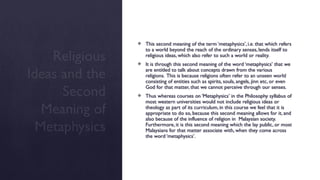Religious
Ideas and the
Second
Meaning of
Metaphysics
 This second meaning of the term ‘metaphysics’, i.e. that which refers
to a world beyond the reach of the ordinary senses, lends itself to
religious ideas, which also refer to such a world or reality.
 It is through this second meaning of the word ‘metaphysics’ that we
are entitled to talk about concepts drawn from the various
religions. This is because religions often refer to an unseen world
consisting of entities such as spirits, souls, angels, jinn etc, or even
God for that matter, that we cannot perceive through our senses.
 Thus whereas courses on ‘Metaphysics’ in the Philosophy syllabus of
most western universities would not include religious ideas or
theology as part of its curriculum, in this course we feel that it is
appropriate to do so, because this second meaning allows for it, and
also because of the influence of religion in Malaysian society.
Furthermore, it is this second meaning which the lay public, or most
Malaysians for that matter associate with, when they come across
the word ‘metaphysics’.
 