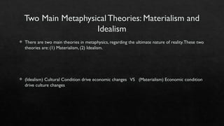 Two Main Metaphysical Theories: Materialism and
Idealism
 There are two main theories in metaphysics, regarding the ultimate nature of reality.These two
theories are: (1) Materialism, (2) Idealism.
 (Idealism) Cultural Condition drive economic changes VS (Materialism) Economic condition
drive culture changes
 