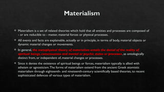 Materialism
 Materialism is a set of related theories which hold that all entities and processes are composed of
- or are reducible to - matter, material forces or physical processes.
 All events and facts are explainable, actually or in principle, in terms of body, material objects or
dynamic material changes or movements.
 In general, the metaphysical theory of materialism entails the denial of the reality of
spiritual beings, consciousness and mental or psychic states or processes, as ontologically
distinct from, or independent of, material changes or processes.
 Since it denies the existence of spiritual beings or forces, materialism typically is allied with
atheism or agnosticism.The forms of materialism extend from the ancient Greek atomistic
materialism through eighteenth- and nineteenth-century scientifically based theories, to recent
sophisticated defences of various types of materialism.
 