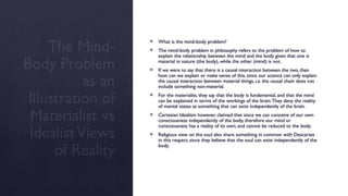 The Mind-
Body Problem
as an
Illustration of
Materialist vs
IdealistViews
of Reality
 What is the mind-body problem?
 The mind-body problem in philosophy refers to the problem of how to
explain the relationship between the mind and the body given that one is
material in nature (the body), while the other (mind) is not.
 If we were to say that there is a causal interaction between the two, then
how can we explain or make sense of this, since our science can only explain
the causal interaction between material things, i.e. the causal chain does not
include something non-material.
 For the materialist, they say that the body is fundamental, and that the mind
can be explained in terms of the workings of the brain.They deny the reality
of mental states as something that can exist independently of the brain.
 Cartesian Idealism however, claimed that since we can conceive of our own
consciousness independently of the body, therefore our mind or
consciousness has a reality of its own, and cannot be reduced to the body.
 Religious view on the soul also share something in common with Descartes
in this respect, since they believe that the soul can exist independently of the
body.
 