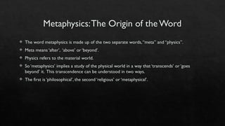 Metaphysics:The Origin of the Word
 The word metaphysics is made up of the two separate words,“meta” and “physics”.
 Meta means ‘after’, ‘above’ or ‘beyond’.
 Physics refers to the material world.
 So ‘metaphysics’ implies a study of the physical world in a way that ‘transcends’ or ‘goes
beyond’ it. This transcendence can be understood in two ways.
 The first is ‘philosophical’, the second ‘religious’ or ‘metaphysical’.
 
