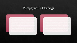 Metaphysics: 2 Meanings
First Meaning: A study of things in its most
abstract form, or a study of the general
features of the world. Sometimes also
defined as a study of the nature of reality
insofar as these general features captures
the nature of that reality. Here the word
‘meta’ implies a study of the world at a
‘second order’ level, where one reflects on
the abstract characteristics of the natural
world.
Second Meaning: A study of the world
beyond the observable physical world, and
a world not accessible through our
ordinary five senses. Here it is assumed
that reality is not only limited to what
exists in the known observable world, but
can include real entities that are not
perceived by our senses.
 