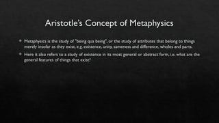 Aristotle’s Concept of Metaphysics
 Metaphysics is the study of "being qua being", or the study of attributes that belong to things
merely insofar as they exist, e.g. existence, unity, sameness and difference, wholes and parts.
 Here it also refers to a study of existence in its most general or abstract form, i.e. what are the
general features of things that exist?
 