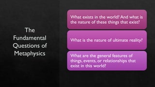 The
Fundamental
Questions of
Metaphysics
What exists in the world? And what is
the nature of these things that exist?
What is the nature of ultimate reality?
What are the general features of
things, events, or relationships that
exist in this world?
 