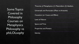 Some Topics
Covered in
Philosophy
Courses on
Metaphysics
Philosophy vs
phiLOLsophy
Theories of Metaphysics: (1) Materialism (2) Idealism.
Universals and Particulars (Plato vs Aristotle)
Causation (or Cause and Effect)
Laws of Nature
Space andTime
Properties and Powers
Identity
 