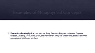 Examples of Metaphysical Concepts
 Examples of metaphysical concepts are Being, Existence, Purpose, Universals, Property,
Relation, Causality, Space,Time, Event, and many others.They are fundamental, because all other
concepts and beliefs rest on them
 